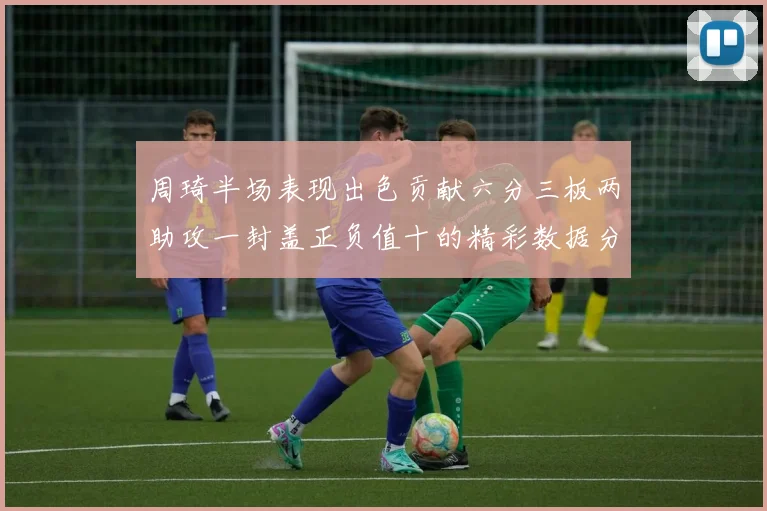周琦半场表现出色贡献六分三板两助攻一封盖正负值十的精彩数据分析