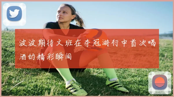 波波期待文班在夺冠游行中首次喝酒的精彩瞬间