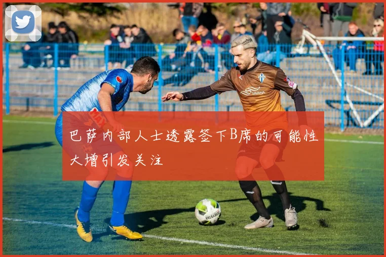 巴萨内部人士透露签下B席的可能性大增引发关注
