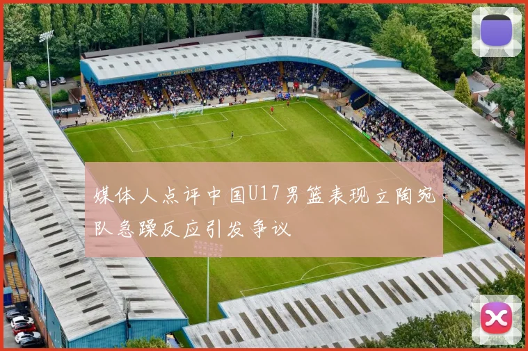 媒体人点评中国U17男篮表现立陶宛队急躁反应引发争议