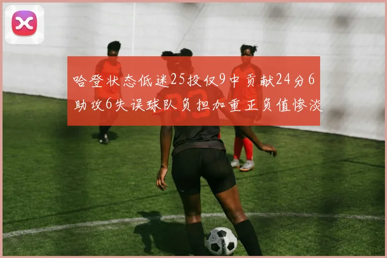 哈登状态低迷25投仅9中贡献24分6助攻6失误球队负担加重正负值惨淡6