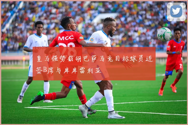 皇马强势截胡巴萨马竞目标球员连签B席与库库雷利亚