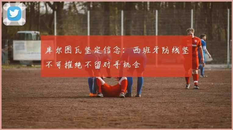 库尔图瓦坚定信念：西班牙防线坚不可摧绝不留对手机会