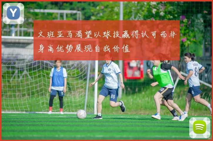 文班亚马渴望以球技赢得认可而非身高优势展现自我价值