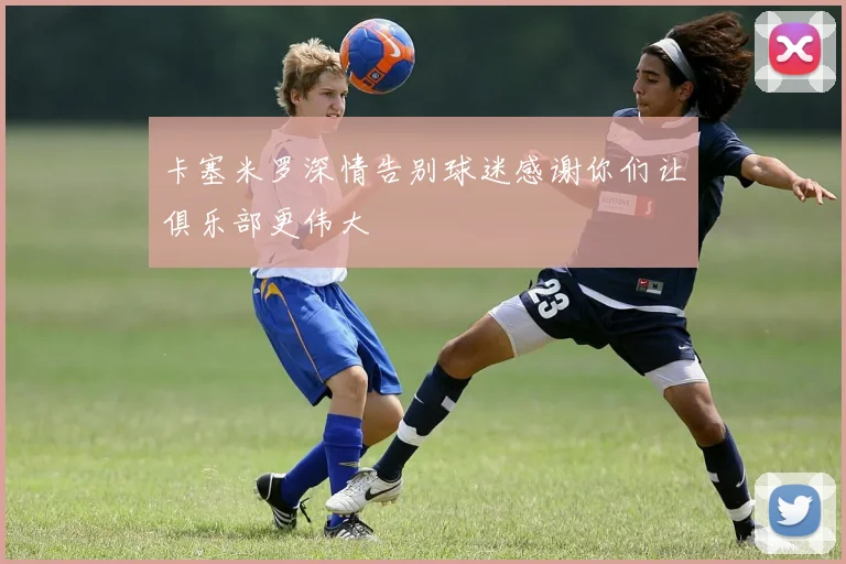 卡塞米罗深情告别球迷感谢你们让俱乐部更伟大