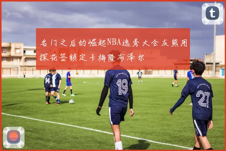 名门之后的崛起NBA选秀大会灰熊用探花签锁定卡梅隆布泽尔