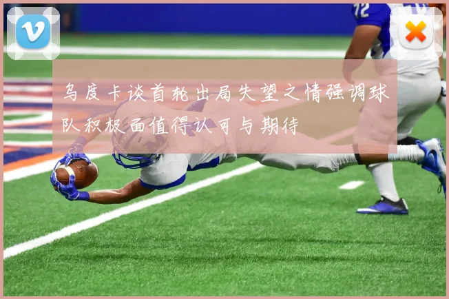 乌度卡谈首轮出局失望之情强调球队积极面值得认可与期待