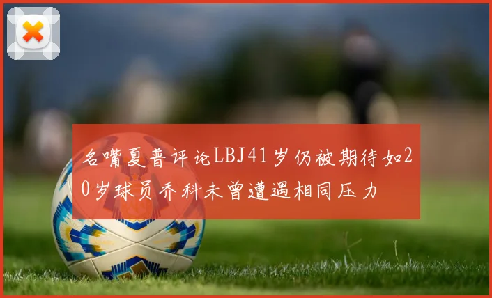 名嘴夏普评论LBJ41岁仍被期待如20岁球员乔科未曾遭遇相同压力