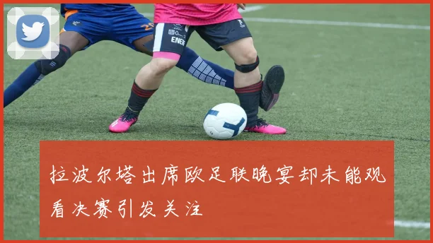 拉波尔塔出席欧足联晚宴却未能观看决赛引发关注