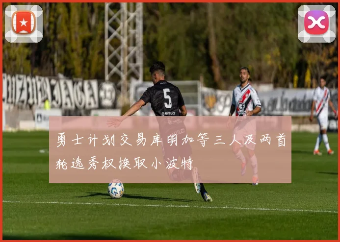 勇士计划交易库明加等三人及两首轮选秀权换取小波特