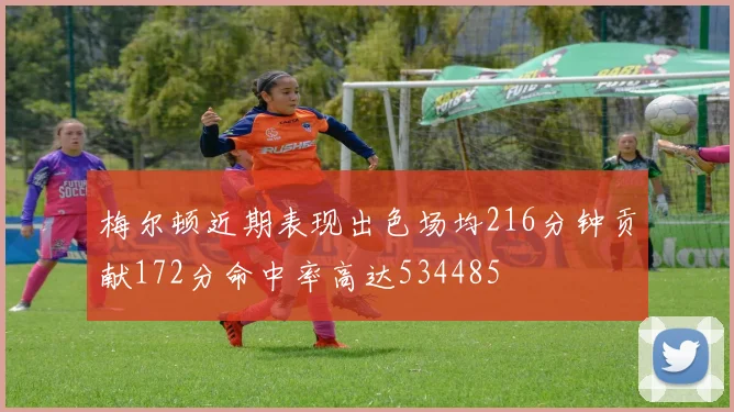 梅尔顿近期表现出色场均216分钟贡献172分命中率高达534485