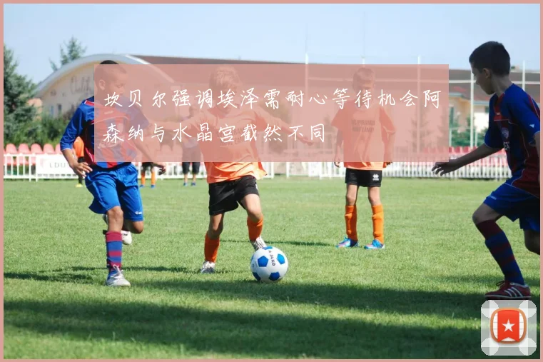 坎贝尔强调埃泽需耐心等待机会阿森纳与水晶宫截然不同