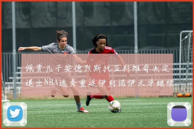 佩贾儿子安德烈斯托亚科维奇决定退出NBA选秀重返伊利诺伊大学继续学业